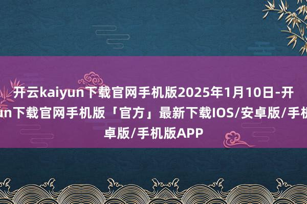 开云kaiyun下载官网手机版2025年1月10日-开云kaiyun下载官网手机版「官方」最新下载IOS/安卓版/手机版APP