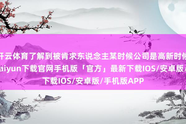 开云体育了解到被肯求东说念主某时候公司是高新时候企业-开云kaiyun下载官网手机版「官方」最新下载IOS/安卓版/手机版APP