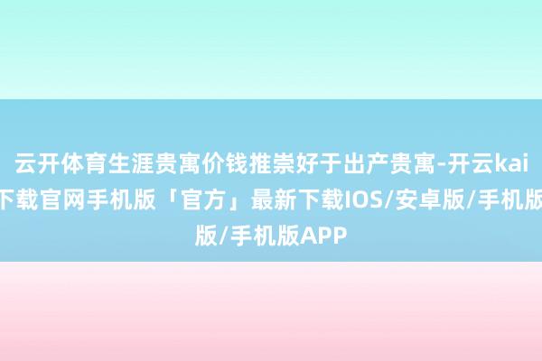 云开体育生涯贵寓价钱推崇好于出产贵寓-开云kaiyun下载官网手机版「官方」最新下载IOS/安卓版/手机版APP