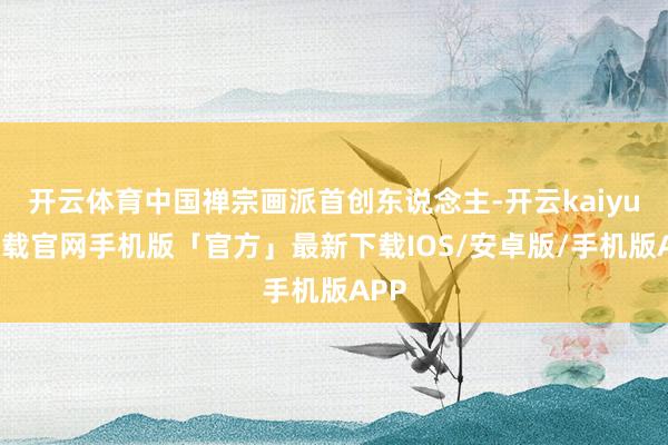 开云体育中国禅宗画派首创东说念主-开云kaiyun下载官网手机版「官方」最新下载IOS/安卓版/手机版APP