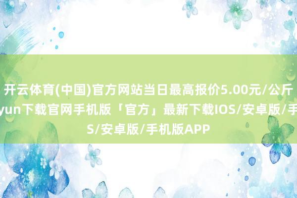 开云体育(中国)官方网站当日最高报价5.00元/公斤-开云kaiyun下载官网手机版「官方」最新下载IOS/安卓版/手机版APP