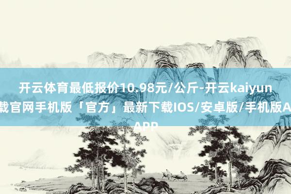 开云体育最低报价10.98元/公斤-开云kaiyun下载官网手机版「官方」最新下载IOS/安卓版/手机版APP