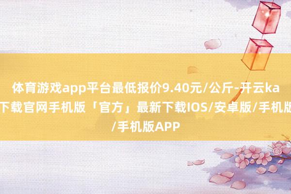 体育游戏app平台最低报价9.40元/公斤-开云kaiyun下载官网手机版「官方」最新下载IOS/安卓版/手机版APP